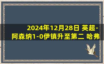 2024年12月28日 英超-阿森纳1-0伊镇升至第二 哈弗茨制胜+失良机特罗萨德送助攻